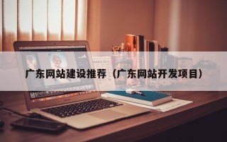 贵港广东网站建设推荐（广东网站开发项目）