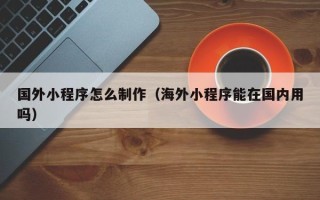 贵港国外小程序怎么制作（海外小程序能在国内用吗）