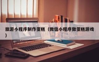 贵港旅游小程序制作蛋糕（微信小程序做蛋糕游戏）